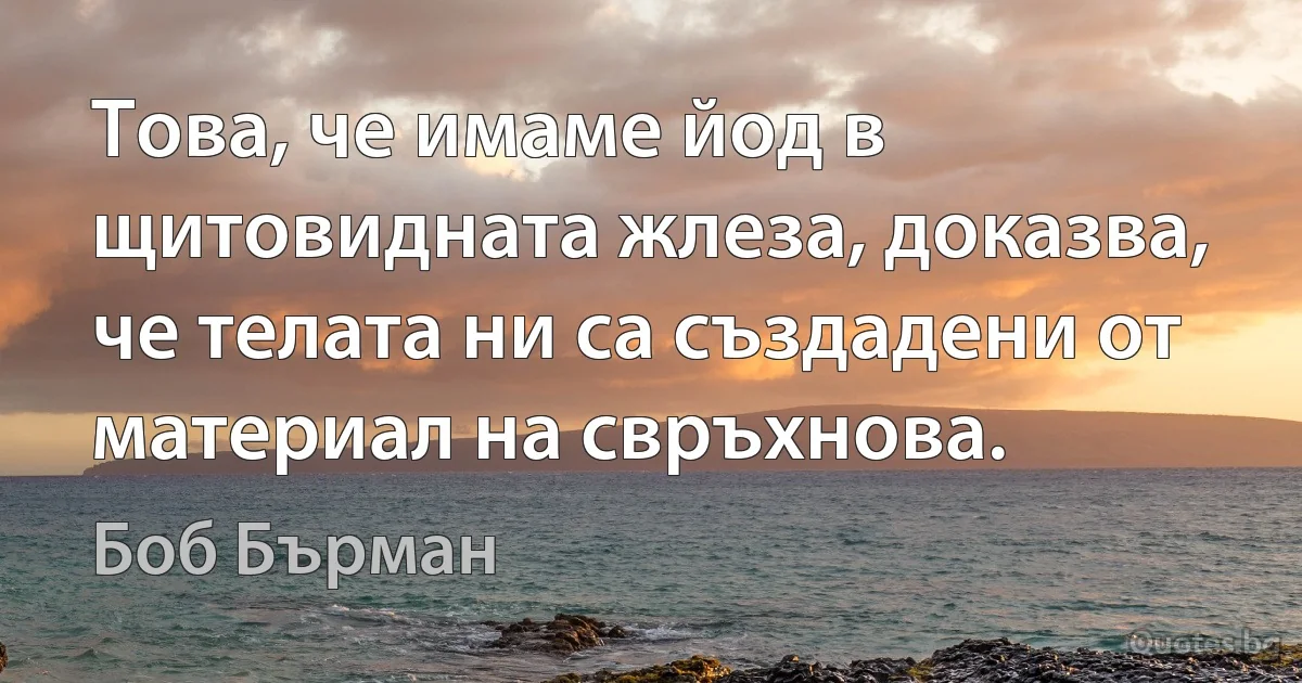 Това, че имаме йод в щитовидната жлеза, доказва, че телата ни са създадени от материал на свръхнова. (Боб Бърман)