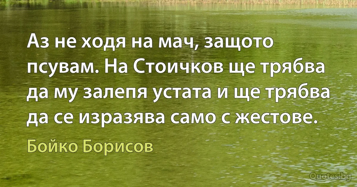 Аз не ходя на мач, защото псувам. На Стоичков ще трябва да му залепя устата и ще трябва да се изразява само с жестове. (Бойко Борисов)