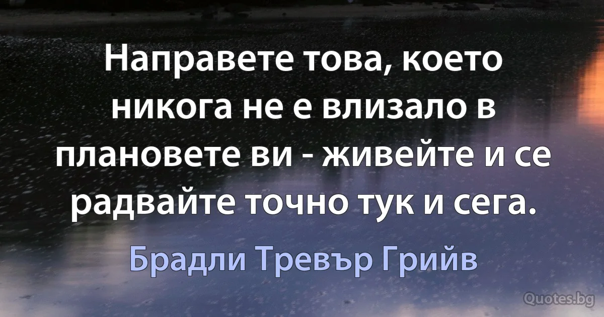 Направете това, което никога не е влизало в плановете ви - живейте и се радвайте точно тук и сега. (Брадли Тревър Грийв)