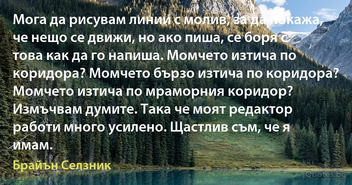 Мога да рисувам линии с молив, за да покажа, че нещо се движи, но ако пиша, се боря с това как да го напиша. Момчето изтича по коридора? Момчето бързо изтича по коридора? Момчето изтича по мраморния коридор? Измъчвам думите. Така че моят редактор работи много усилено. Щастлив съм, че я имам. (Брайън Селзник)