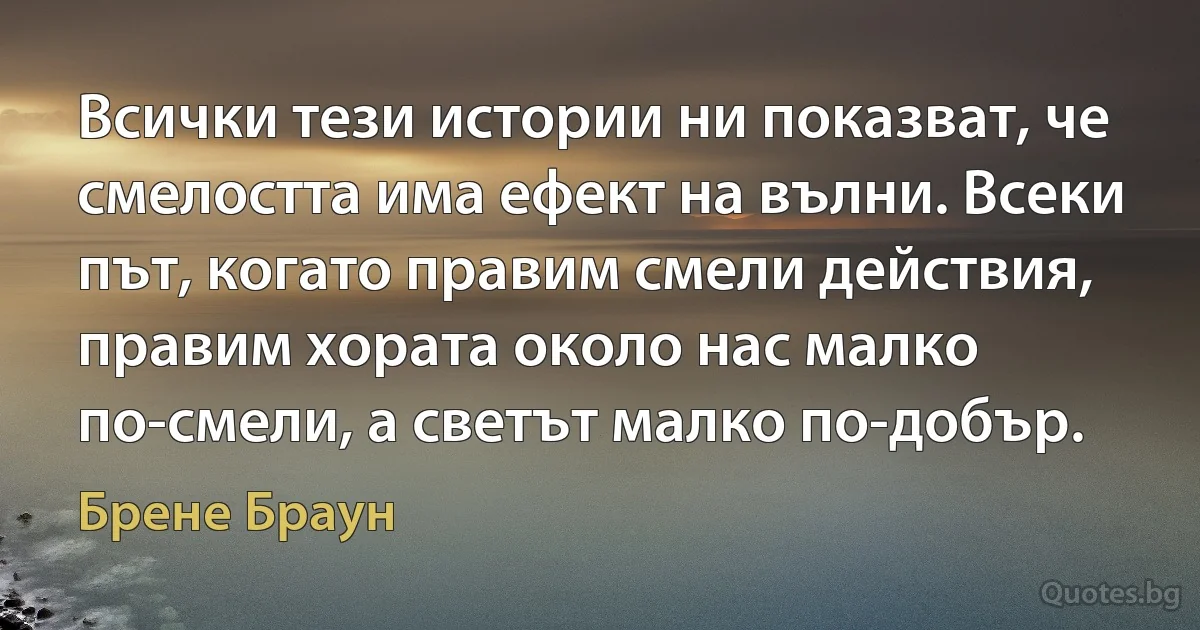 Всички тези истории ни показват, че смелостта има ефект на вълни. Всеки път, когато правим смели действия, правим хората около нас малко по-смели, а светът малко по-добър. (Брене Браун)