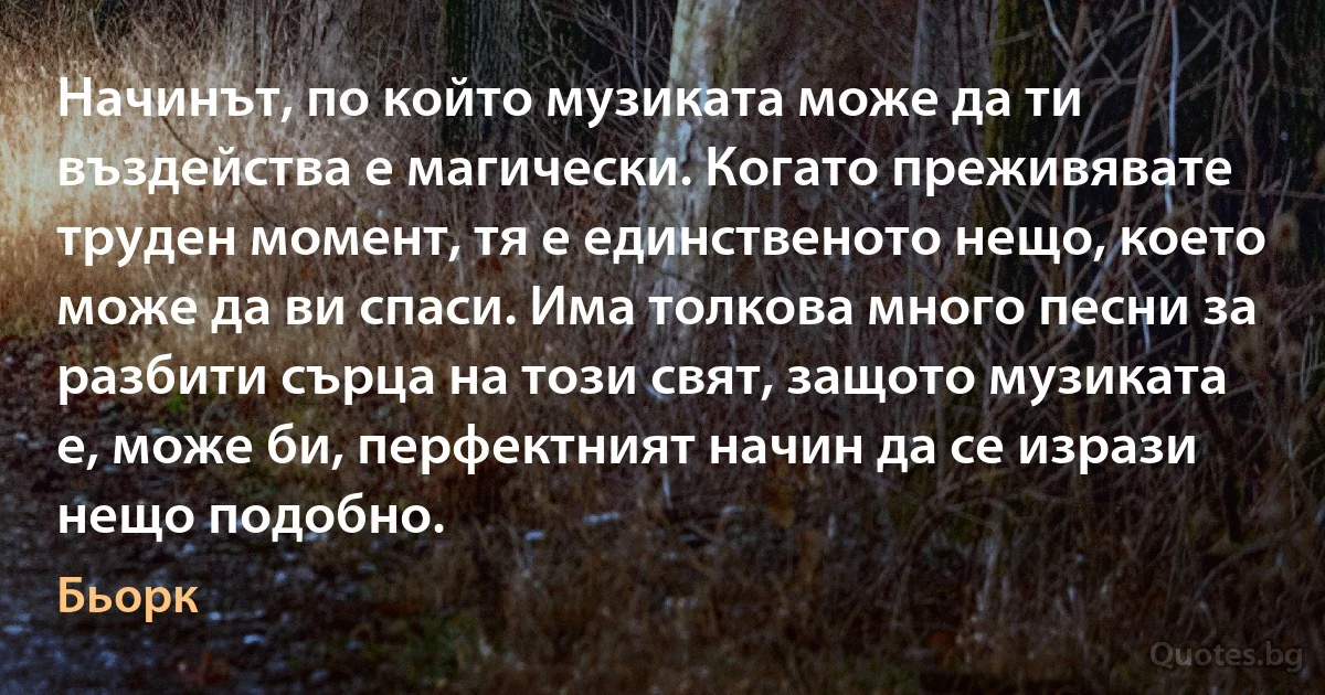 Начинът, по който музиката може да ти въздейства е магически. Когато преживявате труден момент, тя е единственото нещо, което може да ви спаси. Има толкова много песни за разбити сърца на този свят, защото музиката е, може би, перфектният начин да се изрази нещо подобно. (Бьорк)