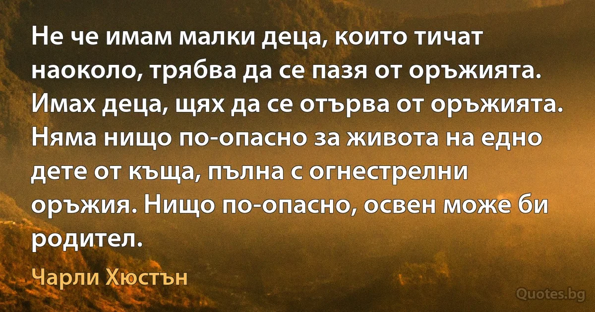 Не че имам малки деца, които тичат наоколо, трябва да се пазя от оръжията. Имах деца, щях да се отърва от оръжията. Няма нищо по-опасно за живота на едно дете от къща, пълна с огнестрелни оръжия. Нищо по-опасно, освен може би родител. (Чарли Хюстън)