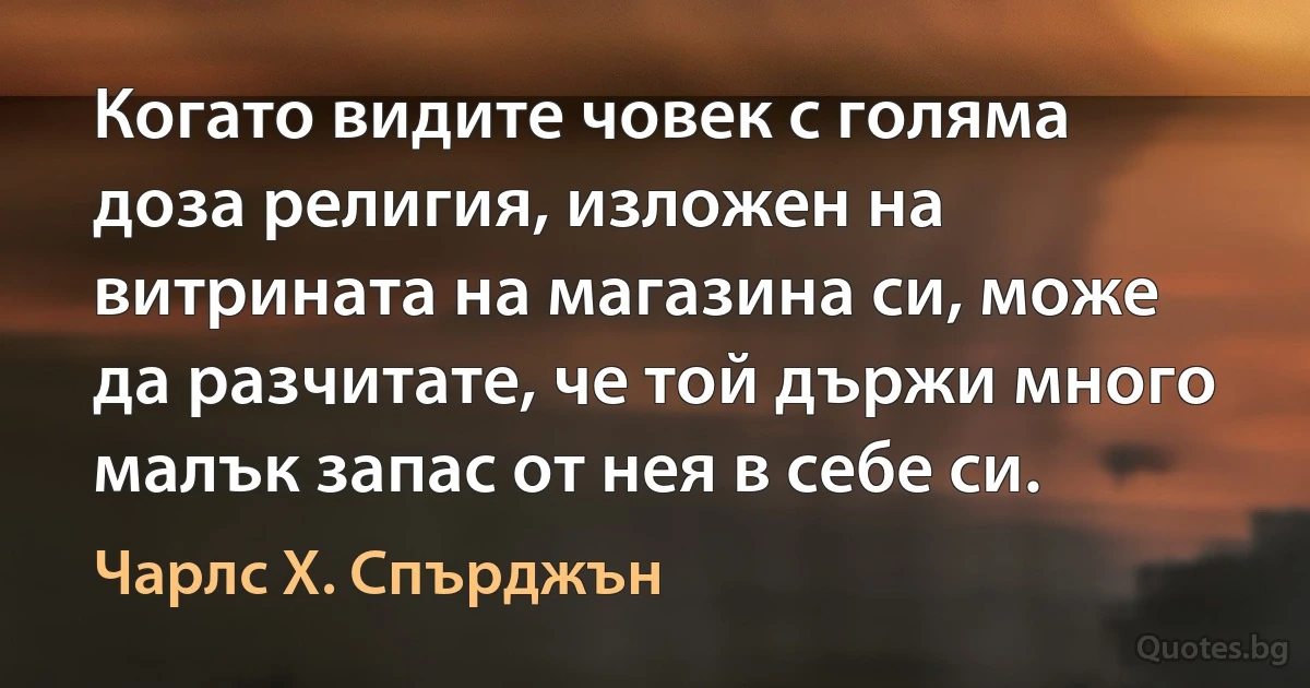 Когато видите човек с голяма доза религия, изложен на витрината на магазина си, може да разчитате, че той държи много малък запас от нея в себе си. (Чарлс Х. Спърджън)