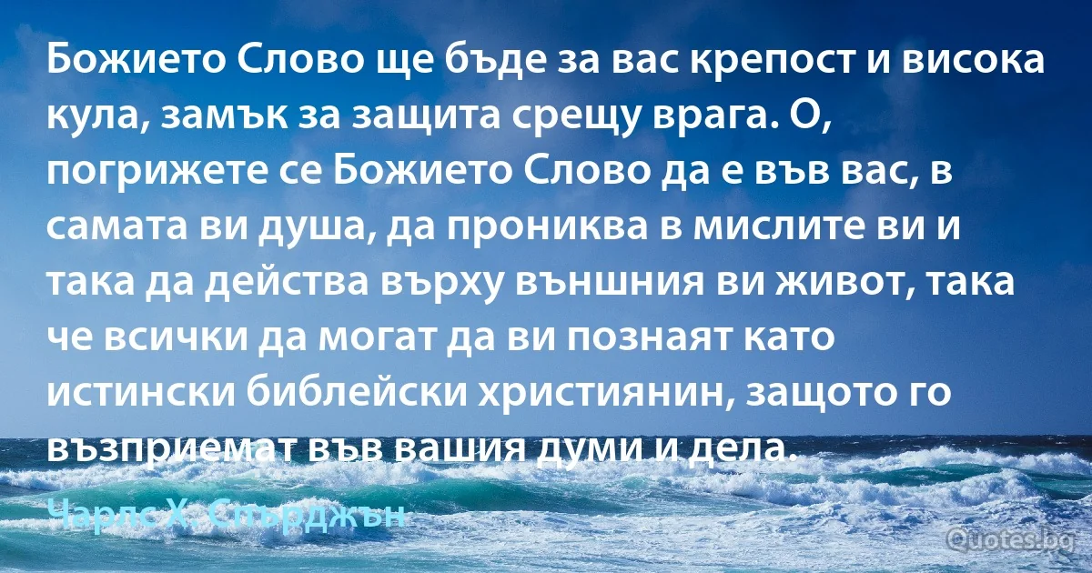 Божието Слово ще бъде за вас крепост и висока кула, замък за защита срещу врага. О, погрижете се Божието Слово да е във вас, в самата ви душа, да прониква в мислите ви и така да действа върху външния ви живот, така че всички да могат да ви познаят като истински библейски християнин, защото го възприемат във вашия думи и дела. (Чарлс Х. Спърджън)