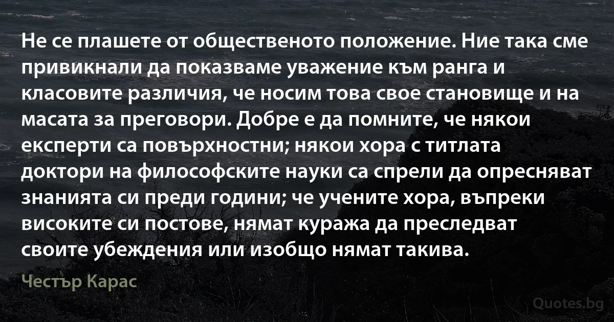 Не се плашете от общественото положение. Ние така сме привикнали да показваме уважение към ранга и класовите различия, че носим това свое становище и на масата за преговори. Добре е да помните, че някои експерти са повърхностни; някои хора с титлата доктори на философските науки са спрели да опресняват знанията си преди години; че учените хора, въпреки високите си постове, нямат куража да преследват своите убеждения или изобщо нямат такива. (Честър Карас)