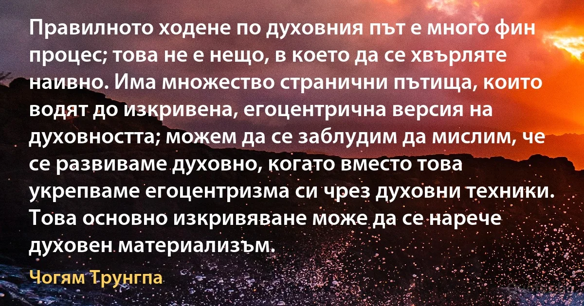 Правилното ходене по духовния път е много фин процес; това не е нещо, в което да се хвърляте наивно. Има множество странични пътища, които водят до изкривена, егоцентрична версия на духовността; можем да се заблудим да мислим, че се развиваме духовно, когато вместо това укрепваме егоцентризма си чрез духовни техники. Това основно изкривяване може да се нарече духовен материализъм. (Чогям Трунгпа)