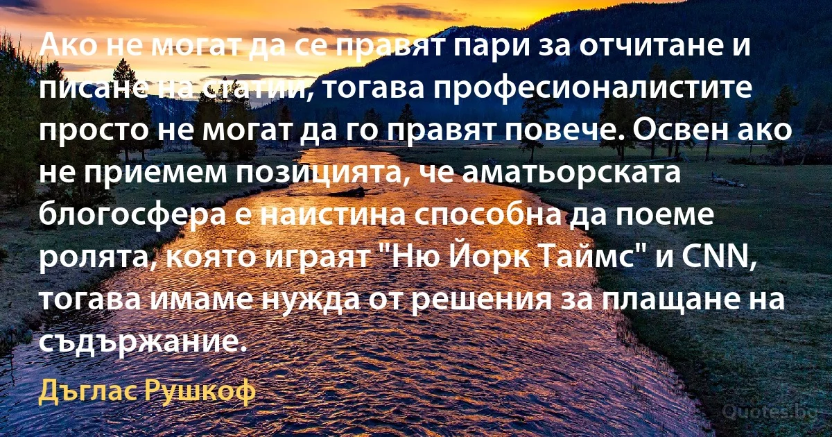 Ако не могат да се правят пари за отчитане и писане на статии, тогава професионалистите просто не могат да го правят повече. Освен ако не приемем позицията, че аматьорската блогосфера е наистина способна да поеме ролята, която играят "Ню Йорк Таймс" и CNN, тогава имаме нужда от решения за плащане на съдържание. (Дъглас Рушкоф)