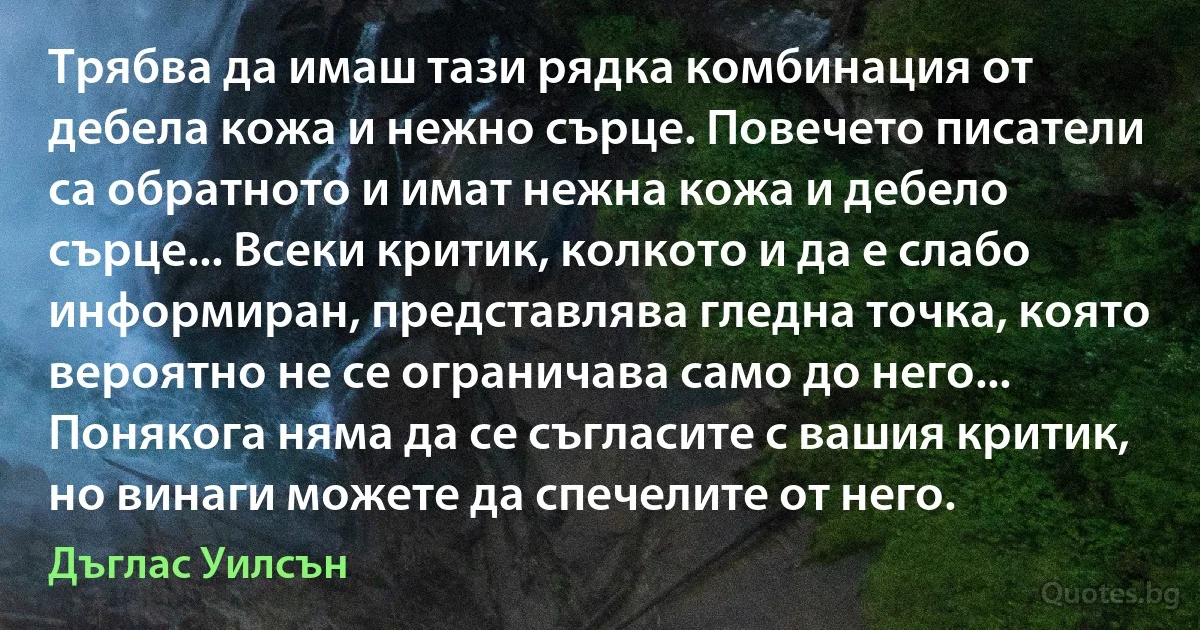 Трябва да имаш тази рядка комбинация от дебела кожа и нежно сърце. Повечето писатели са обратното и имат нежна кожа и дебело сърце... Всеки критик, колкото и да е слабо информиран, представлява гледна точка, която вероятно не се ограничава само до него... Понякога няма да се съгласите с вашия критик, но винаги можете да спечелите от него. (Дъглас Уилсън)