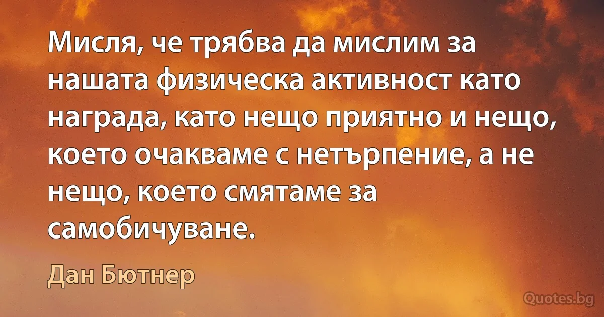 Мисля, че трябва да мислим за нашата физическа активност като награда, като нещо приятно и нещо, което очакваме с нетърпение, а не нещо, което смятаме за самобичуване. (Дан Бютнер)