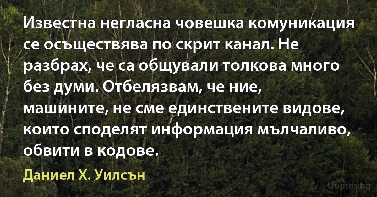 Известна негласна човешка комуникация се осъществява по скрит канал. Не разбрах, че са общували толкова много без думи. Отбелязвам, че ние, машините, не сме единствените видове, които споделят информация мълчаливо, обвити в кодове. (Даниел Х. Уилсън)