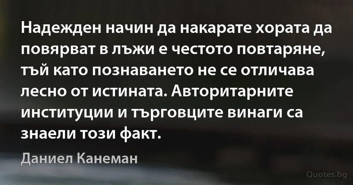 Надежден начин да накарате хората да повярват в лъжи е честото повтаряне, тъй като познаването не се отличава лесно от истината. Авторитарните институции и търговците винаги са знаели този факт. (Даниел Канеман)