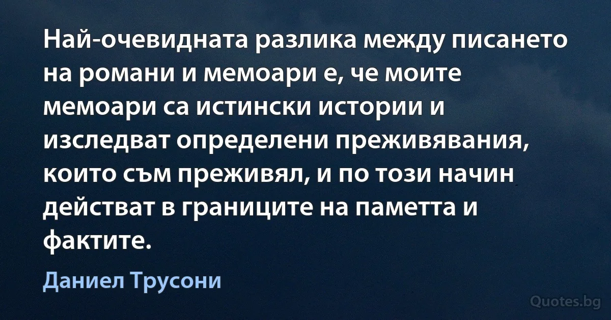 Най-очевидната разлика между писането на романи и мемоари е, че моите мемоари са истински истории и изследват определени преживявания, които съм преживял, и по този начин действат в границите на паметта и фактите. (Даниел Трусони)