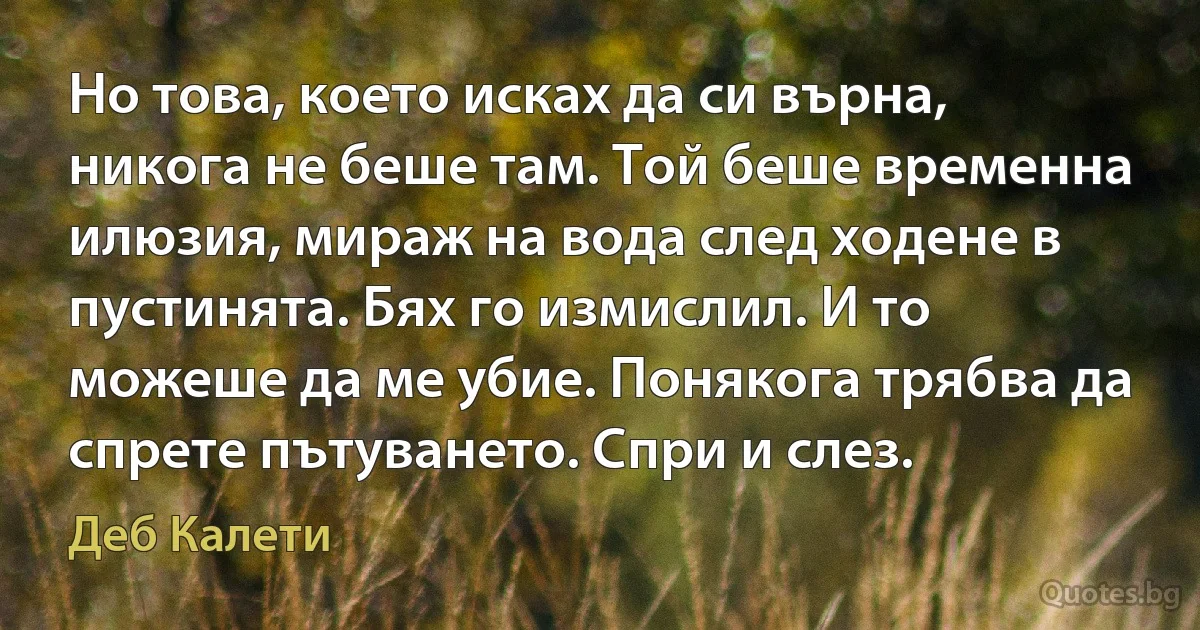 Но това, което исках да си върна, никога не беше там. Той беше временна илюзия, мираж на вода след ходене в пустинята. Бях го измислил. И то можеше да ме убие. Понякога трябва да спрете пътуването. Спри и слез. (Деб Калети)