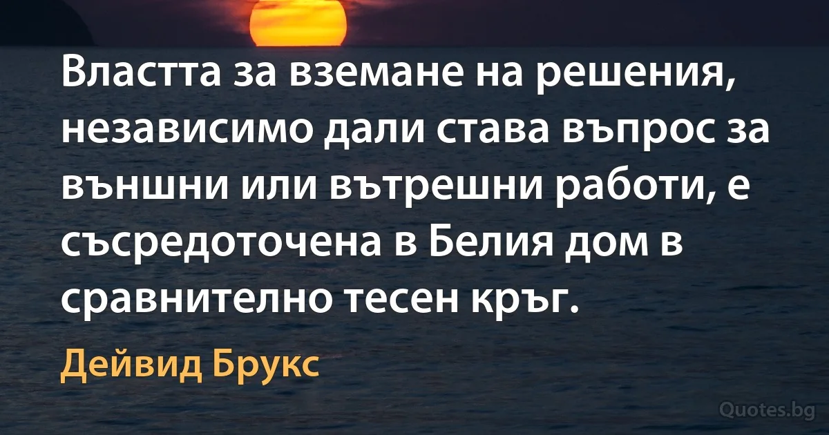 Властта за вземане на решения, независимо дали става въпрос за външни или вътрешни работи, е съсредоточена в Белия дом в сравнително тесен кръг. (Дейвид Брукс)