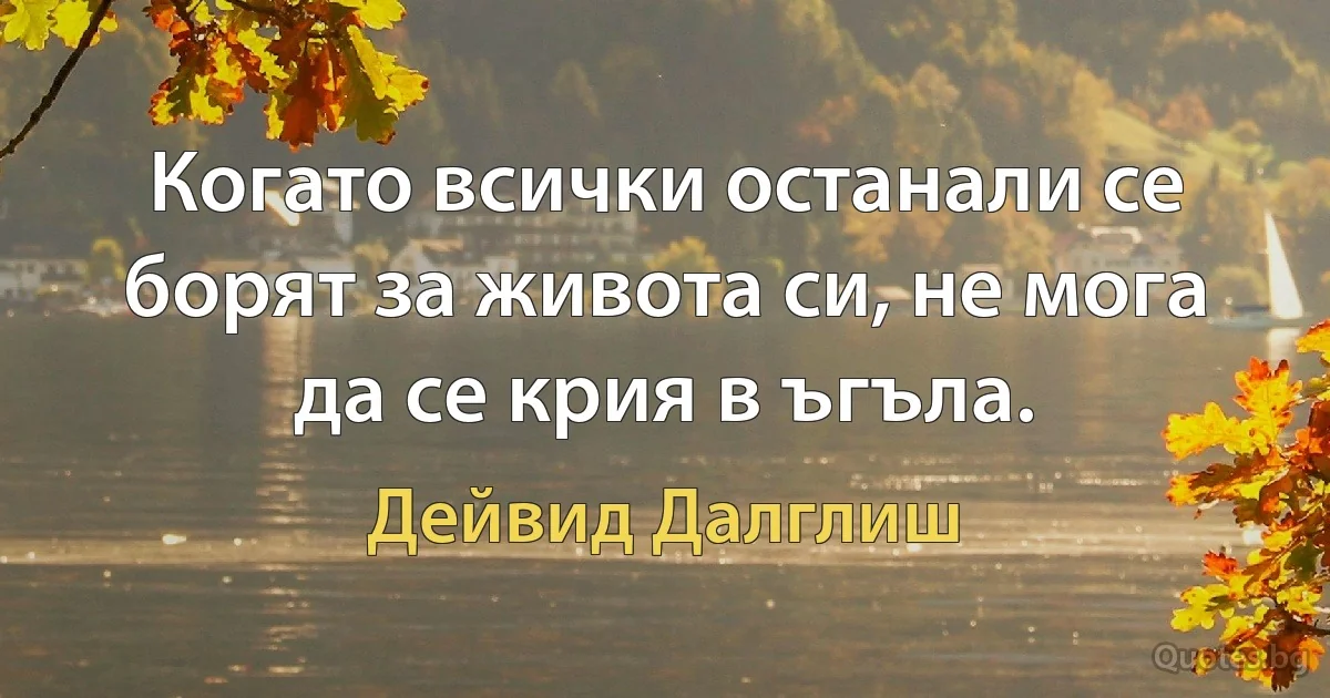 Когато всички останали се борят за живота си, не мога да се крия в ъгъла. (Дейвид Далглиш)