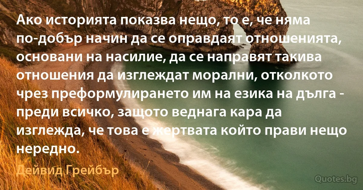 Ако историята показва нещо, то е, че няма по-добър начин да се оправдаят отношенията, основани на насилие, да се направят такива отношения да изглеждат морални, отколкото чрез преформулирането им на езика на дълга - преди всичко, защото веднага кара да изглежда, че това е жертвата който прави нещо нередно. (Дейвид Грейбър)