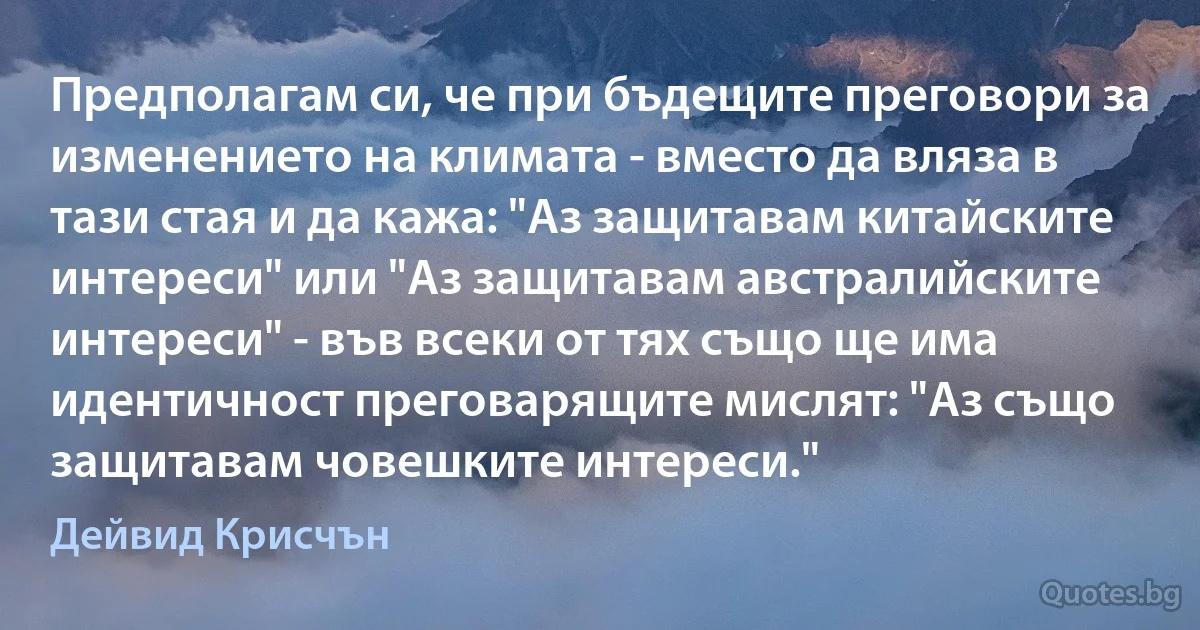 Предполагам си, че при бъдещите преговори за изменението на климата - вместо да вляза в тази стая и да кажа: "Аз защитавам китайските интереси" или "Аз защитавам австралийските интереси" - във всеки от тях също ще има идентичност преговарящите мислят: "Аз също защитавам човешките интереси." (Дейвид Крисчън)