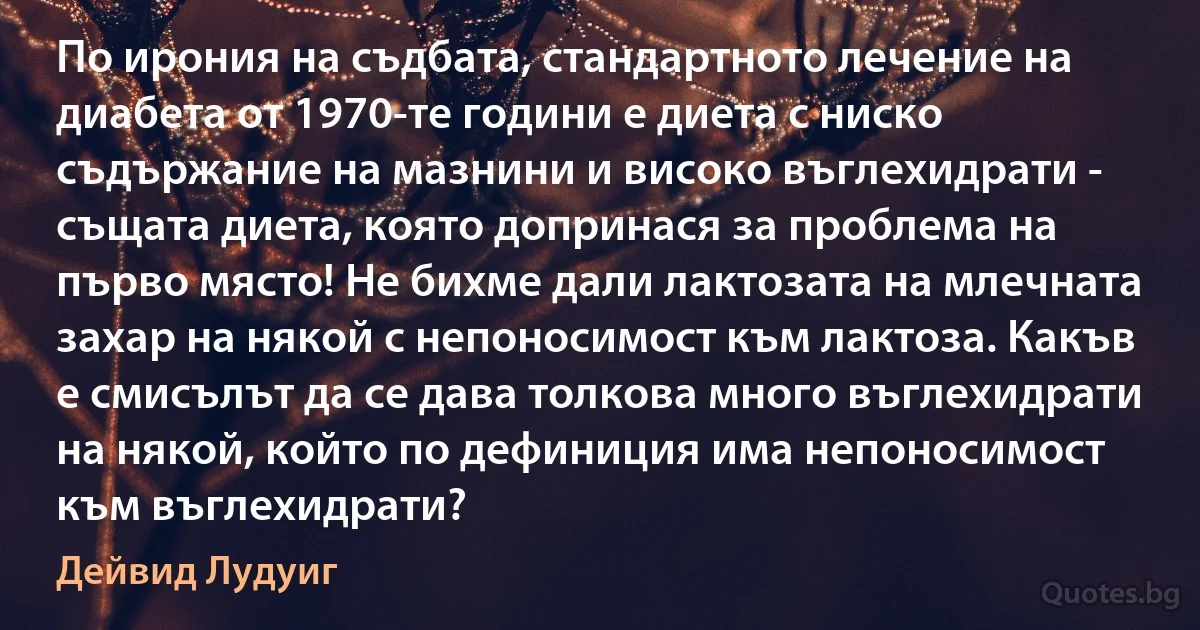 По ирония на съдбата, стандартното лечение на диабета от 1970-те години е диета с ниско съдържание на мазнини и високо въглехидрати - същата диета, която допринася за проблема на първо място! Не бихме дали лактозата на млечната захар на някой с непоносимост към лактоза. Какъв е смисълът да се дава толкова много въглехидрати на някой, който по дефиниция има непоносимост към въглехидрати? (Дейвид Лудуиг)