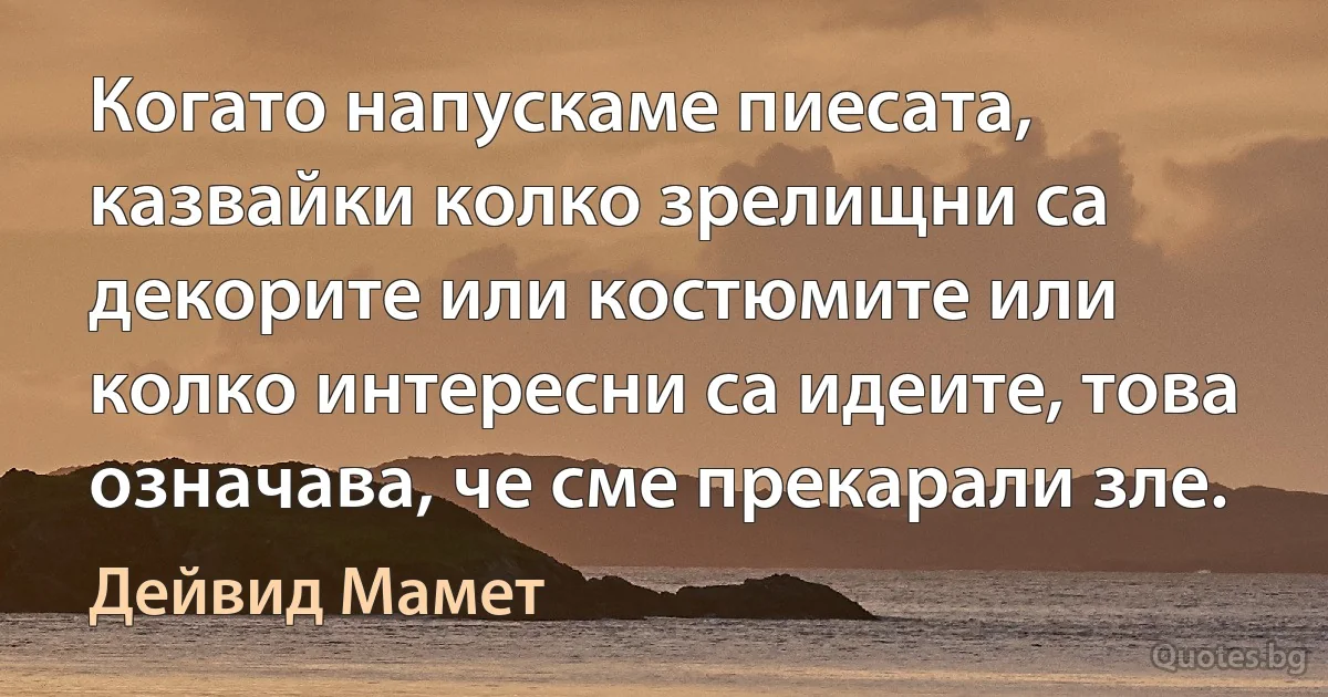 Когато напускаме пиесата, казвайки колко зрелищни са декорите или костюмите или колко интересни са идеите, това означава, че сме прекарали зле. (Дейвид Мамет)