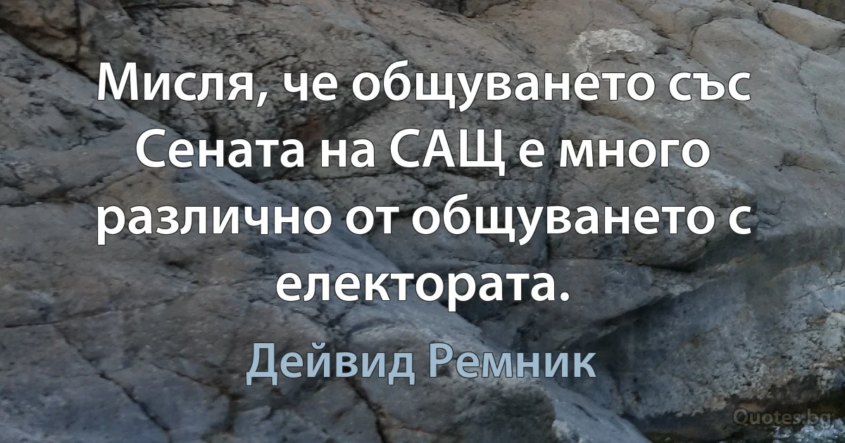 Мисля, че общуването със Сената на САЩ е много различно от общуването с електората. (Дейвид Ремник)