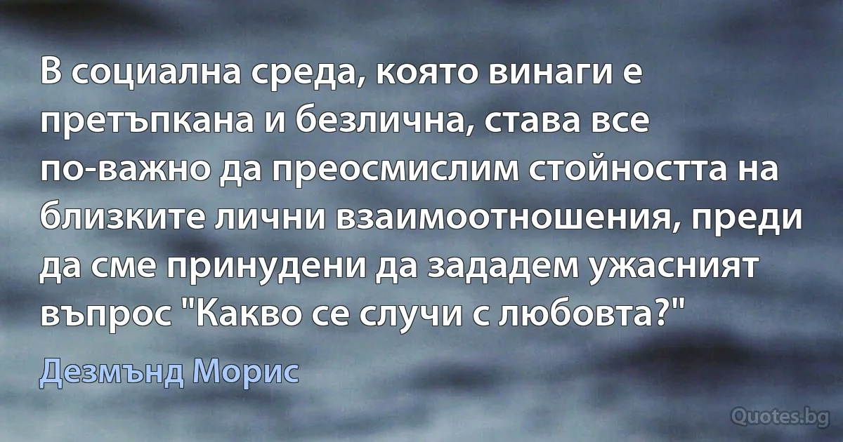 В социална среда, която винаги е претъпкана и безлична, става все по-важно да преосмислим стойността на близките лични взаимоотношения, преди да сме принудени да зададем ужасният въпрос "Какво се случи с любовта?" (Дезмънд Морис)