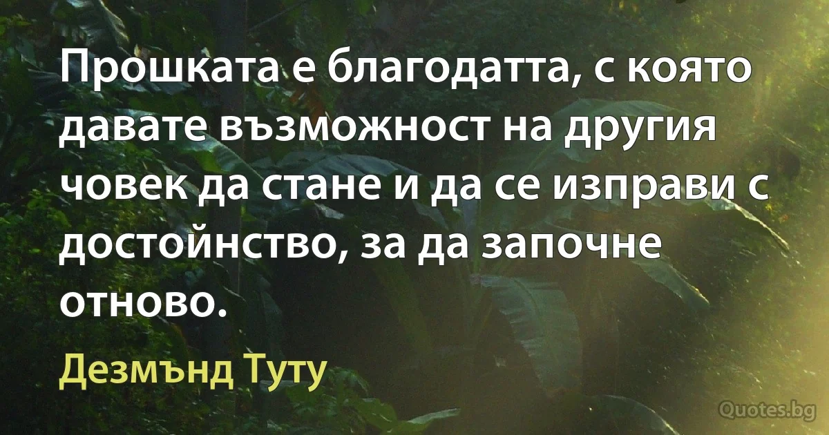 Прошката е благодатта, с която давате възможност на другия човек да стане и да се изправи с достойнство, за да започне отново. (Дезмънд Туту)