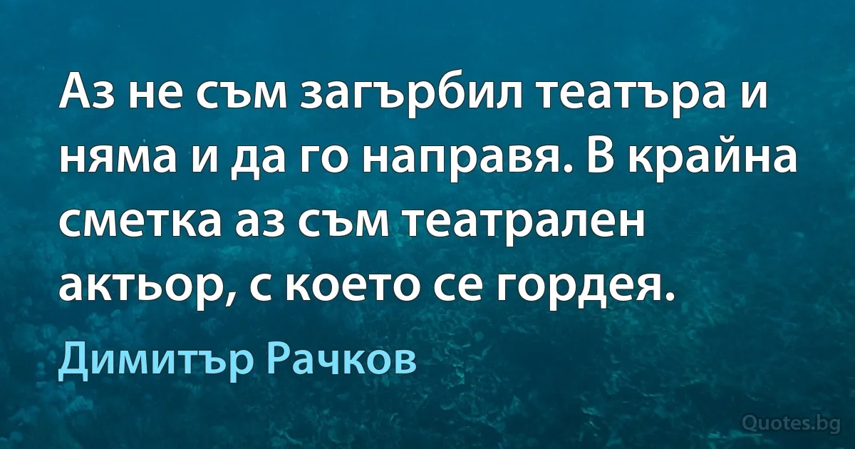 Аз не съм загърбил театъра и няма и да го направя. В крайна сметка аз съм театрален актьор, с което се гордея. (Димитър Рачков)