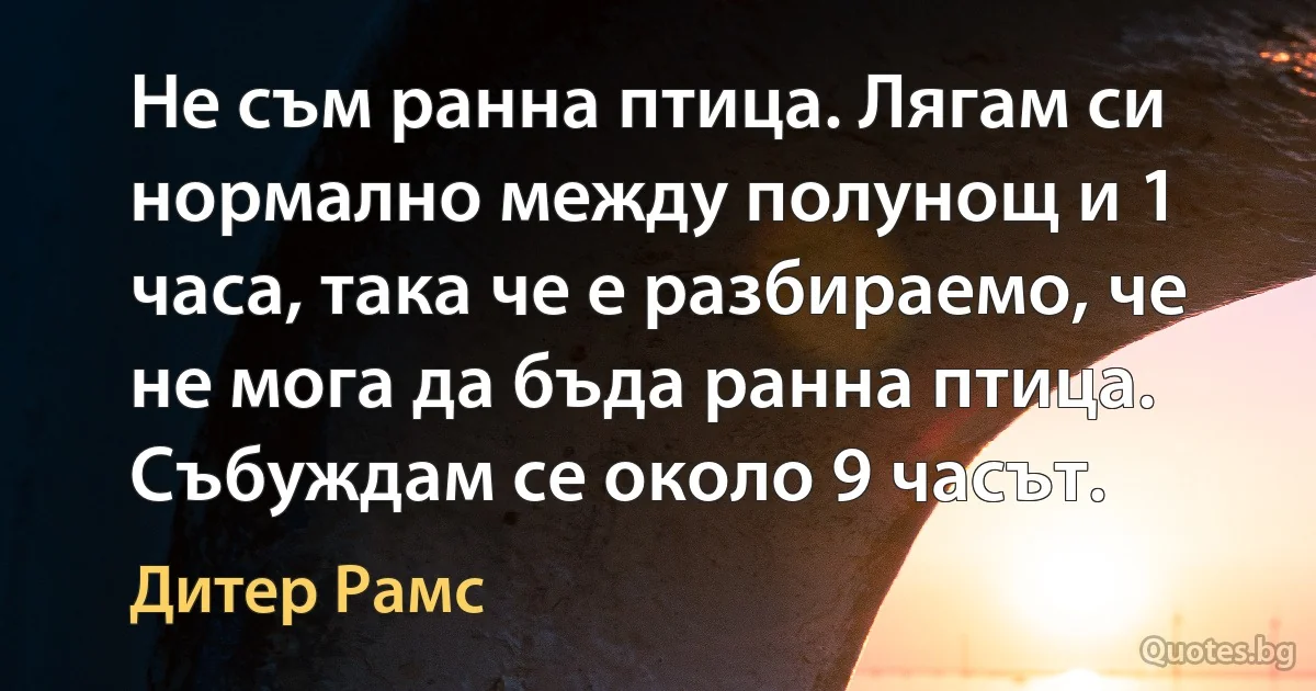 Не съм ранна птица. Лягам си нормално между полунощ и 1 часа, така че е разбираемо, че не мога да бъда ранна птица. Събуждам се около 9 часът. (Дитер Рамс)