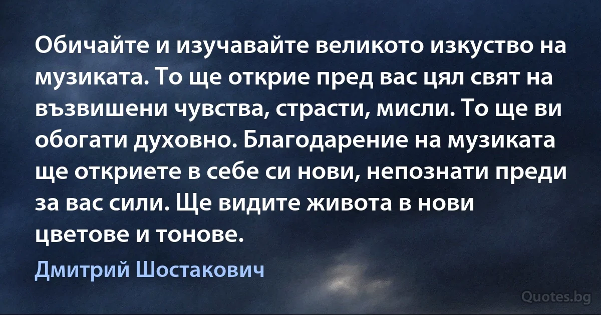 Обичайте и изучавайте великото изкуство на музиката. То ще открие пред вас цял свят на възвишени чувства, страсти, мисли. То ще ви обогати духовно. Благодарение на музиката ще откриете в себе си нови, непознати преди за вас сили. Ще видите живота в нови цветове и тонове. (Дмитрий Шостакович)