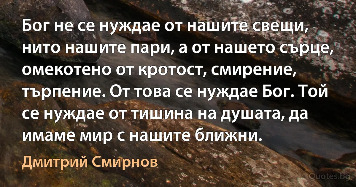 Бог не се нуждае от нашите свещи, нито нашите пари, а от нашето сърце, омекотено от кротост, смирение, търпение. От това се нуждае Бог. Той се нуждае от тишина на душата, да имаме мир с нашите ближни. (Дмитрий Смирнов)