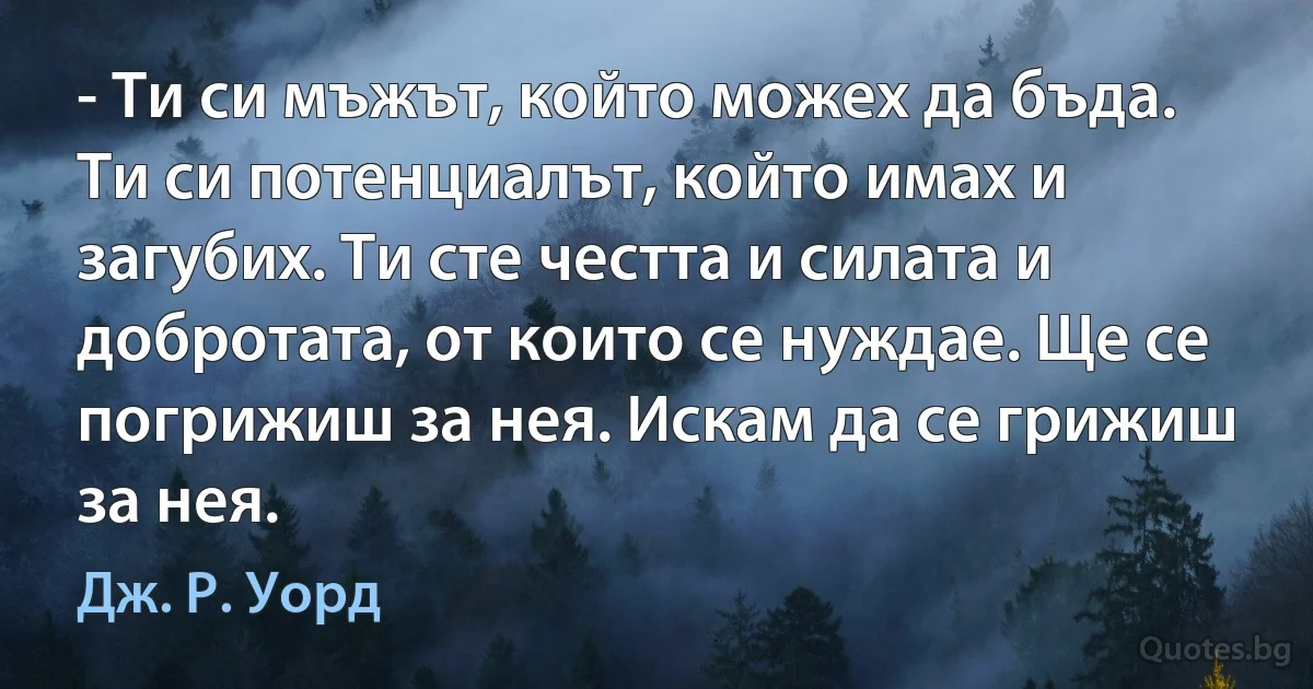 - Ти си мъжът, който можех да бъда. Ти си потенциалът, който имах и загубих. Ти сте честта и силата и добротата, от които се нуждае. Ще се погрижиш за нея. Искам да се грижиш за нея. (Дж. Р. Уорд)