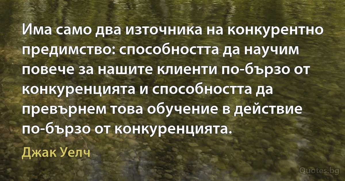 Има само два източника на конкурентно предимство: способността да научим повече за нашите клиенти по-бързо от конкуренцията и способността да превърнем това обучение в действие по-бързо от конкуренцията. (Джак Уелч)