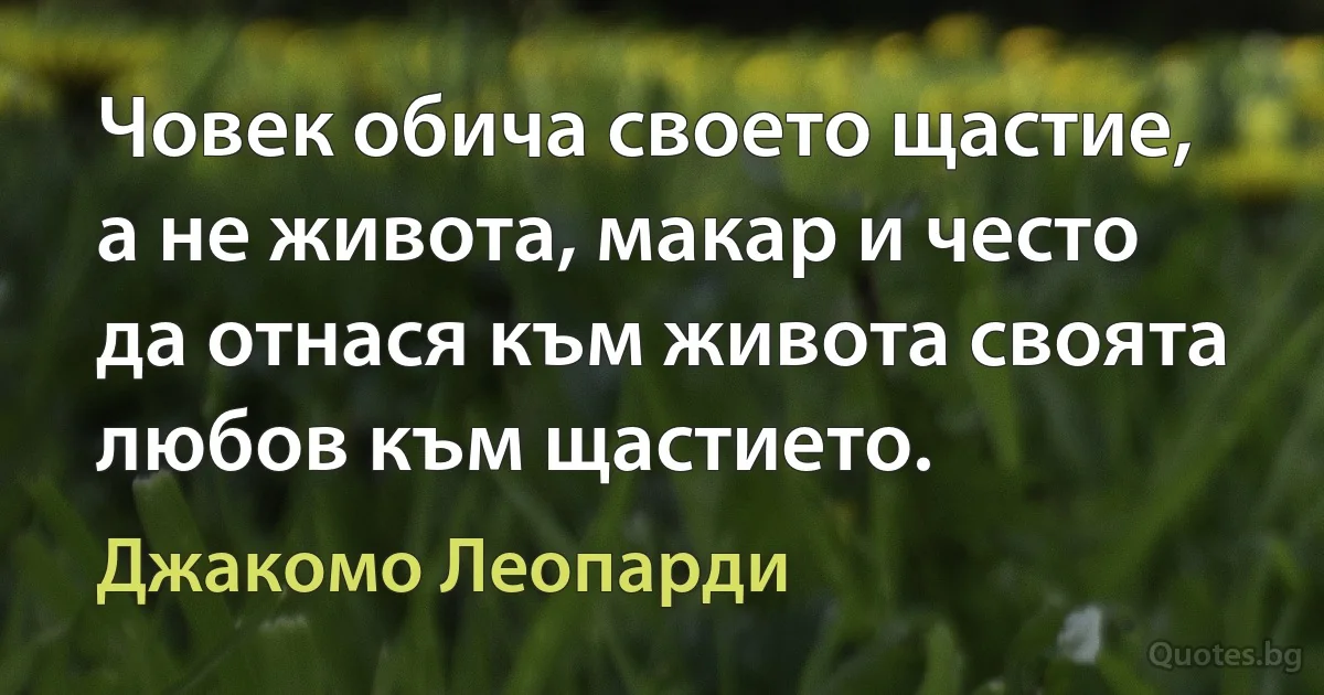 Човек обича своето щастие, а не живота, макар и често да отнася към живота своята любов към щастието. (Джакомо Леопарди)