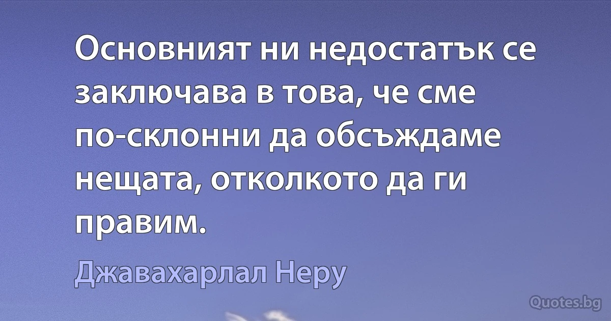 Основният ни недостатък се заключава в това, че сме по-склонни да обсъждаме нещата, отколкото да ги правим. (Джавахарлал Неру)