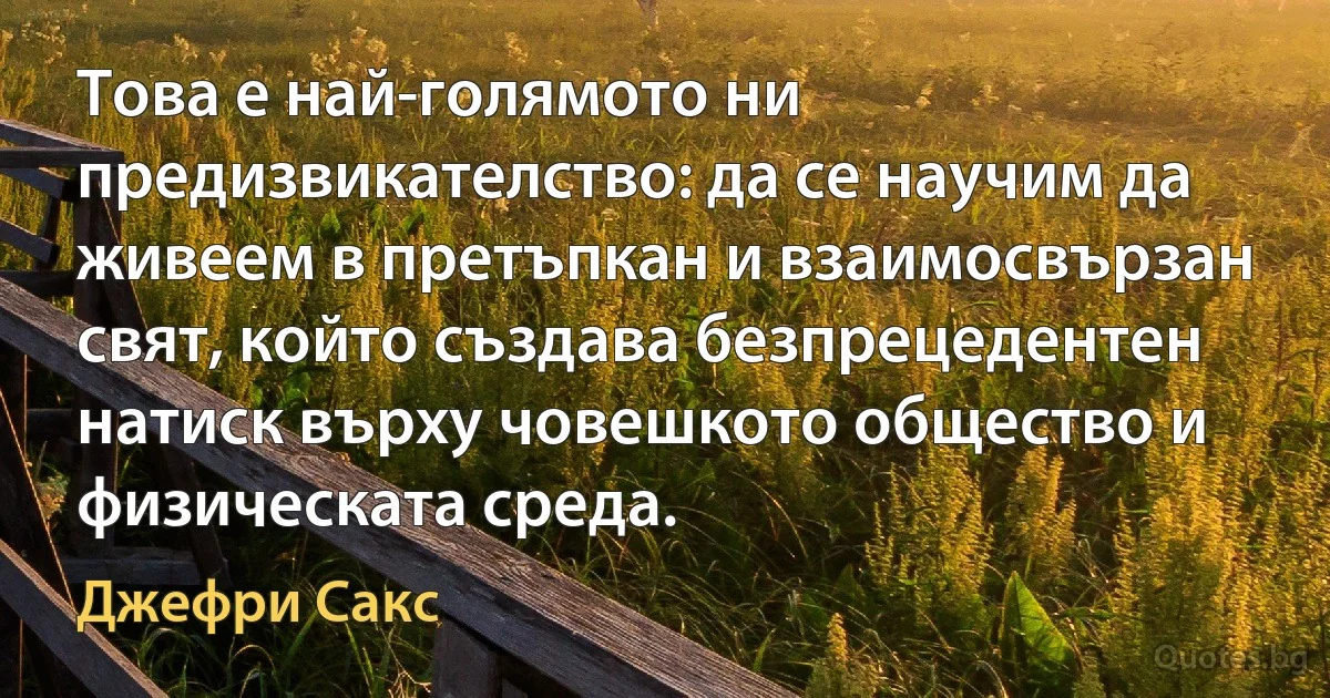 Това е най-голямото ни предизвикателство: да се научим да живеем в претъпкан и взаимосвързан свят, който създава безпрецедентен натиск върху човешкото общество и физическата среда. (Джефри Сакс)