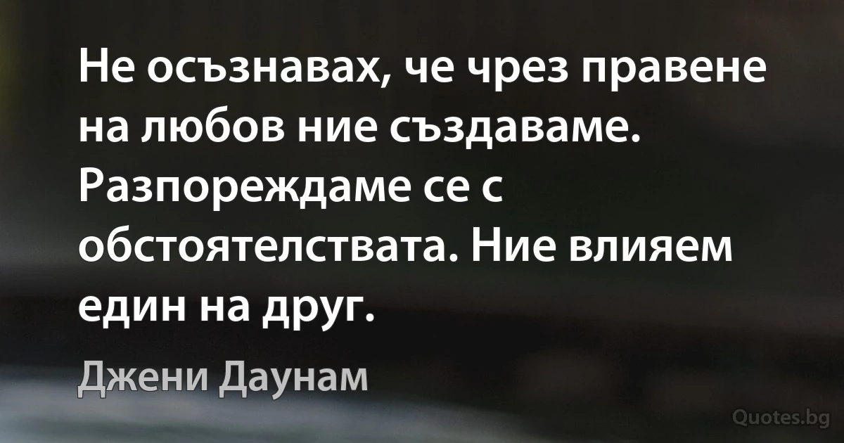 Не осъзнавах, че чрез правене на любов ние създаваме. Разпореждаме се с обстоятелствата. Ние влияем един на друг. (Джени Даунам)