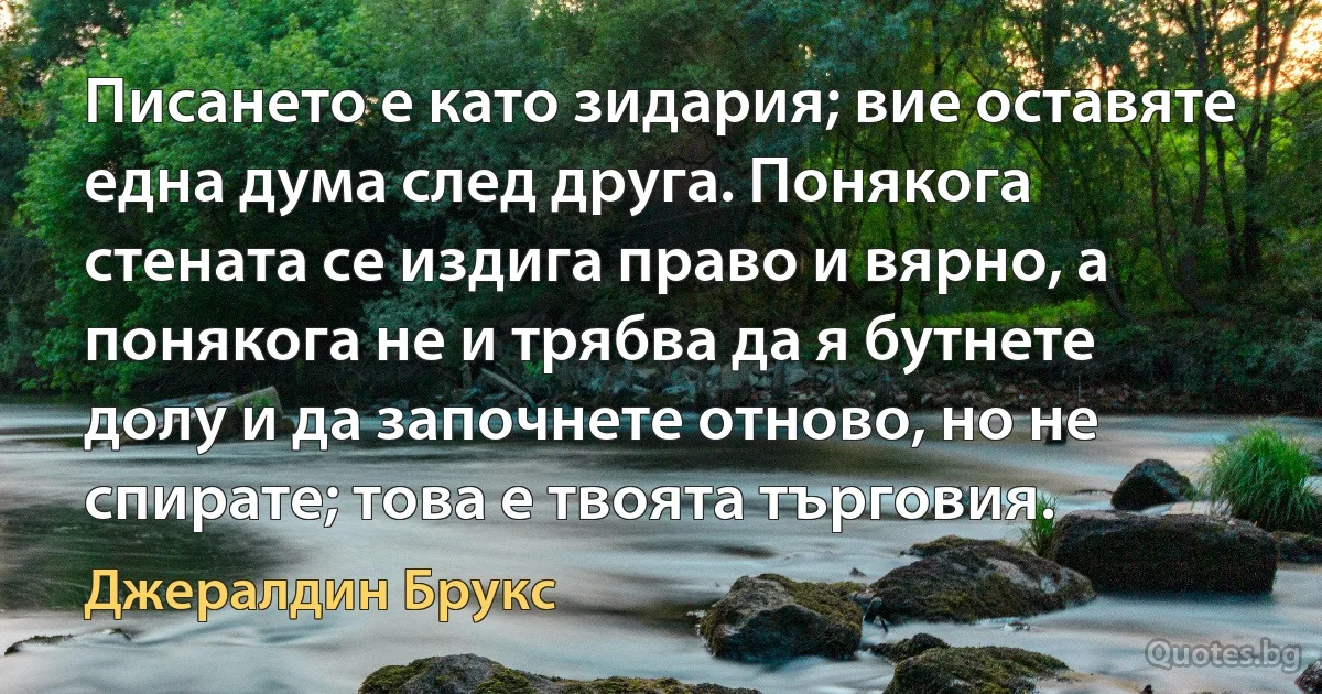 Писането е като зидария; вие оставяте една дума след друга. Понякога стената се издига право и вярно, а понякога не и трябва да я бутнете долу и да започнете отново, но не спирате; това е твоята търговия. (Джералдин Брукс)