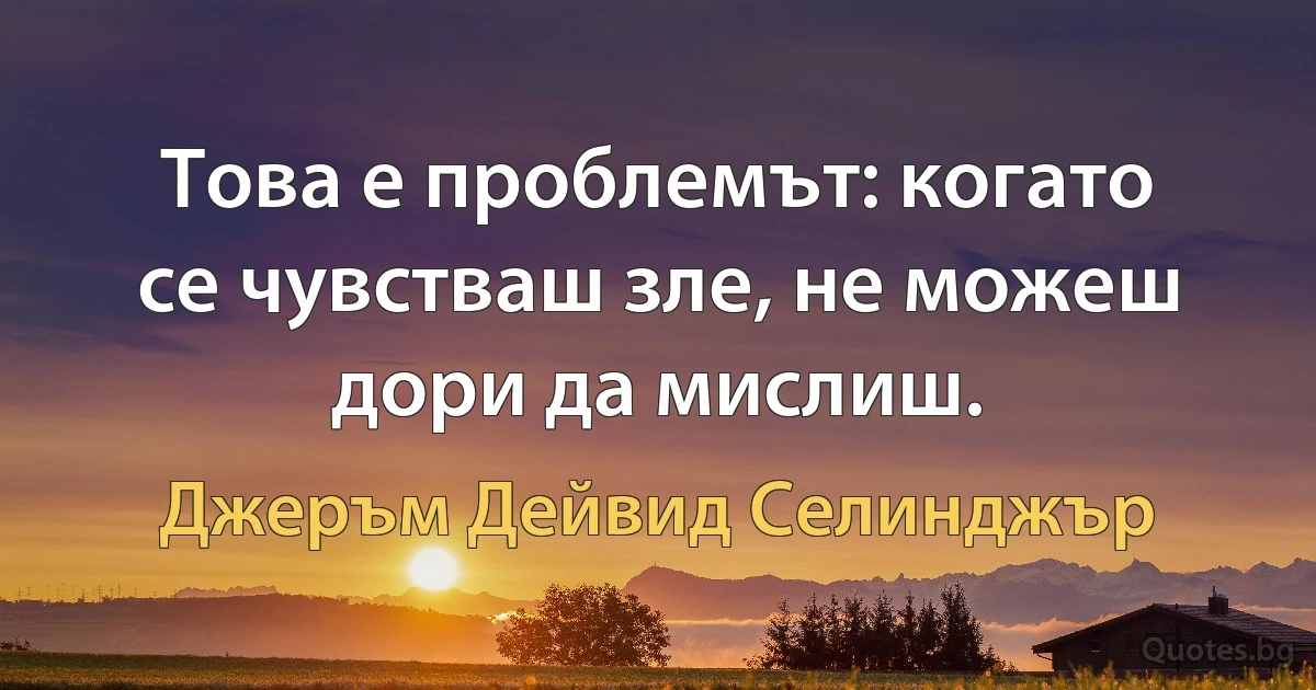 Това е проблемът: когато се чувстваш зле, не можеш дори да мислиш. (Джеръм Дейвид Селинджър)