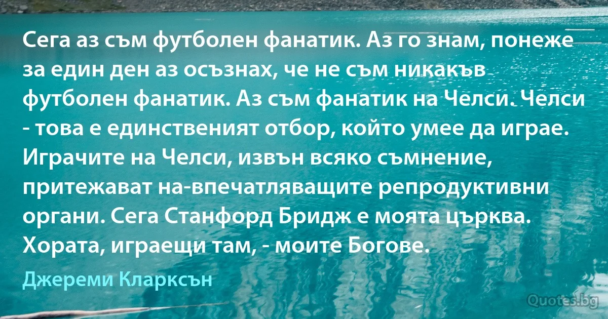 Сега аз съм футболен фанатик. Аз го знам, понеже за един ден аз осъзнах, че не съм никакъв футболен фанатик. Аз съм фанатик на Челси. Челси - това е единственият отбор, който умее да играе. Играчите на Челси, извън всяко съмнение, притежават на-впечатляващите репродуктивни органи. Сега Станфорд Бридж е моята църква. Хората, играещи там, - моите Богове. (Джереми Кларксън)