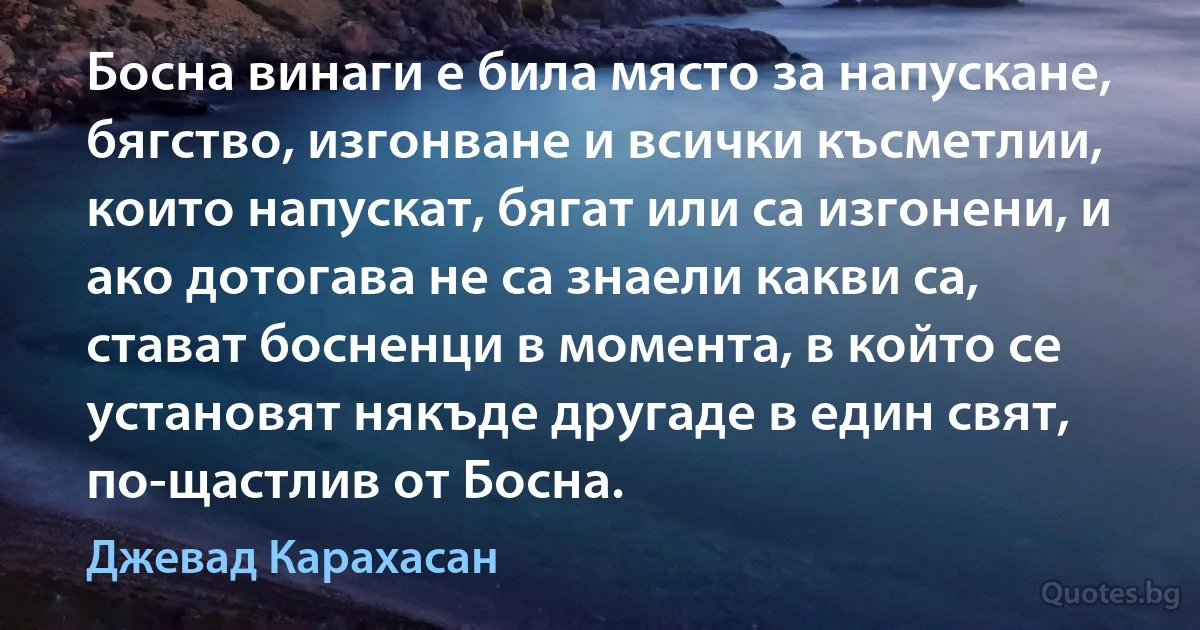 Босна винаги е била място за напускане, бягство, изгонване и всички късметлии, които напускат, бягат или са изгонени, и ако дотогава не са знаели какви са, стават босненци в момента, в който се установят някъде другаде в един свят, по-щастлив от Босна. (Джевад Карахасан)