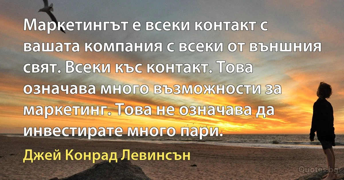 Маркетингът е всеки контакт с вашата компания с всеки от външния свят. Всеки къс контакт. Това означава много възможности за маркетинг. Това не означава да инвестирате много пари. (Джей Конрад Левинсън)