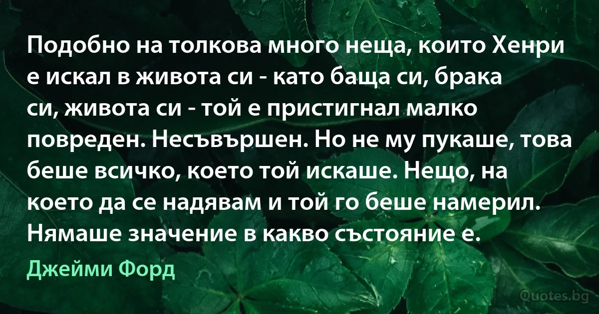 Подобно на толкова много неща, които Хенри е искал в живота си - като баща си, брака си, живота си - той е пристигнал малко повреден. Несъвършен. Но не му пукаше, това беше всичко, което той искаше. Нещо, на което да се надявам и той го беше намерил. Нямаше значение в какво състояние е. (Джейми Форд)