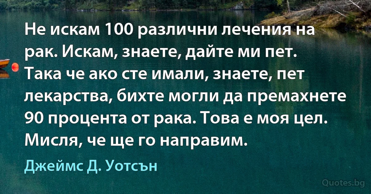 Не искам 100 различни лечения на рак. Искам, знаете, дайте ми пет. Така че ако сте имали, знаете, пет лекарства, бихте могли да премахнете 90 процента от рака. Това е моя цел. Мисля, че ще го направим. (Джеймс Д. Уотсън)