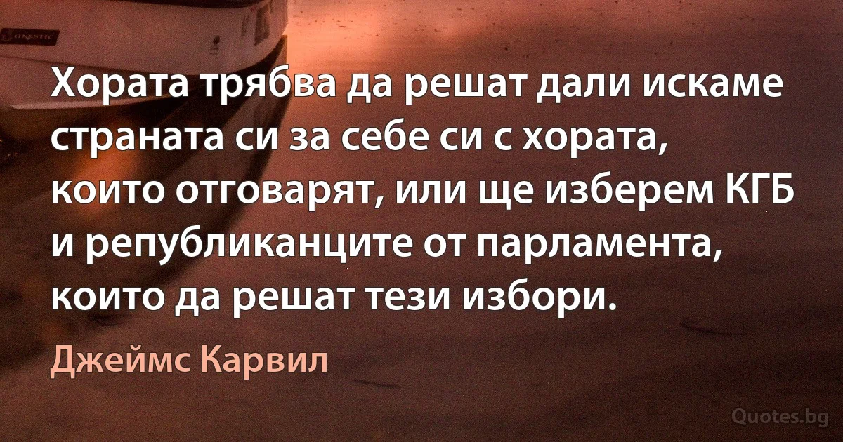 Хората трябва да решат дали искаме страната си за себе си с хората, които отговарят, или ще изберем КГБ и републиканците от парламента, които да решат тези избори. (Джеймс Карвил)