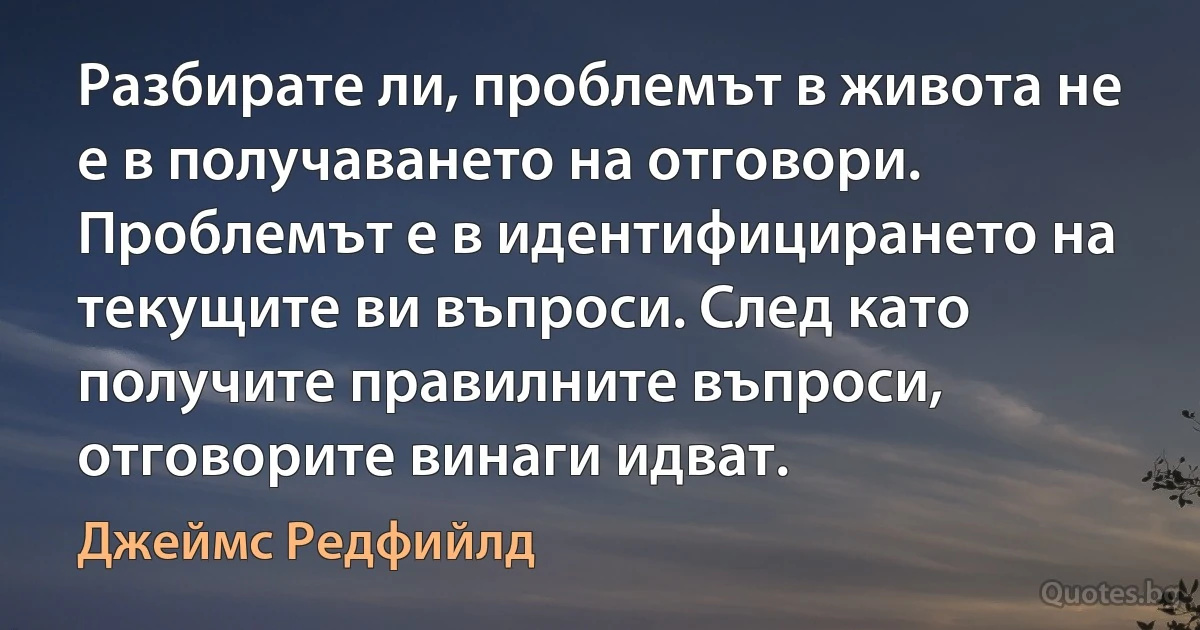 Разбирате ли, проблемът в живота не е в получаването на отговори. Проблемът е в идентифицирането на текущите ви въпроси. След като получите правилните въпроси, отговорите винаги идват. (Джеймс Редфийлд)