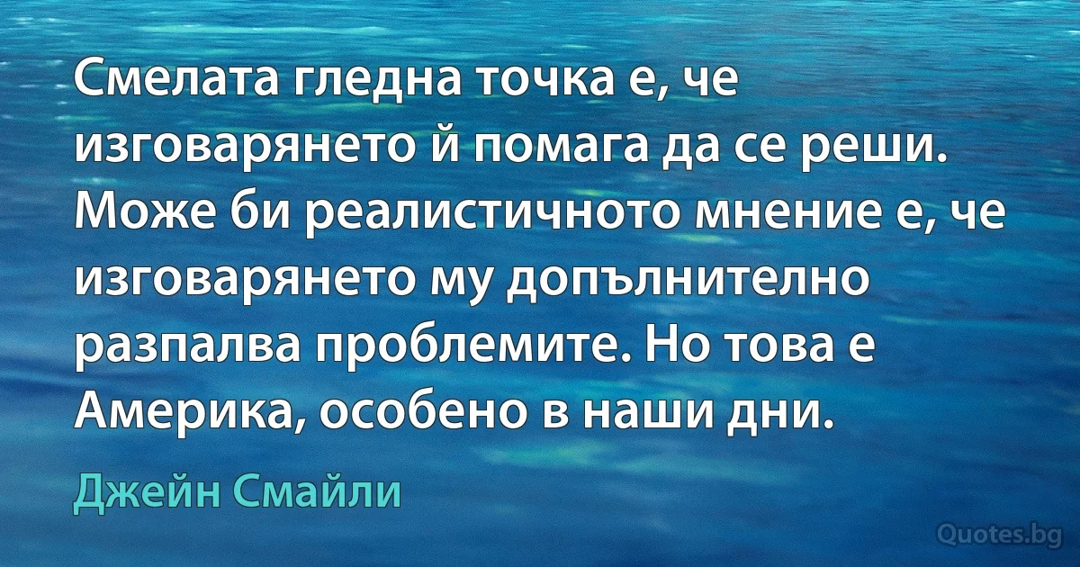 Смелата гледна точка е, че изговарянето й помага да се реши. Може би реалистичното мнение е, че изговарянето му допълнително разпалва проблемите. Но това е Америка, особено в наши дни. (Джейн Смайли)