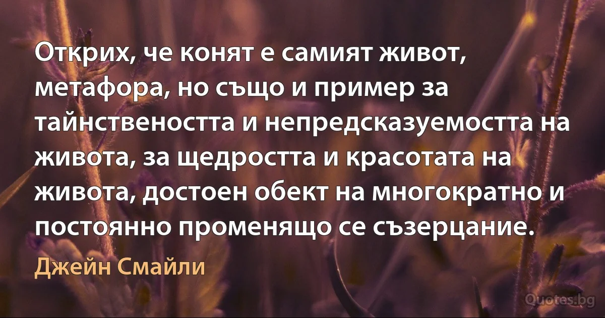 Открих, че конят е самият живот, метафора, но също и пример за тайнствеността и непредсказуемостта на живота, за щедростта и красотата на живота, достоен обект на многократно и постоянно променящо се съзерцание. (Джейн Смайли)