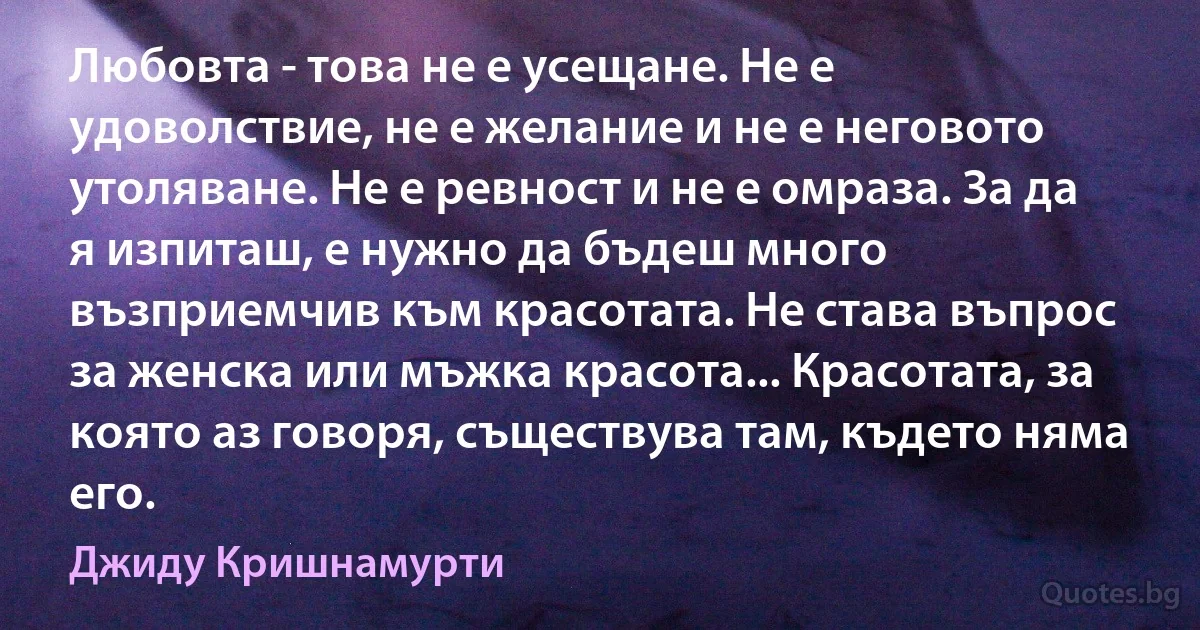 Любовта - това не е усещане. Не е удоволствие, не е желание и не е неговото утоляване. Не е ревност и не е омраза. За да я изпиташ, е нужно да бъдеш много възприемчив към красотата. Не става въпрос за женска или мъжка красота... Красотата, за която аз говоря, съществува там, където няма его. (Джиду Кришнамурти)