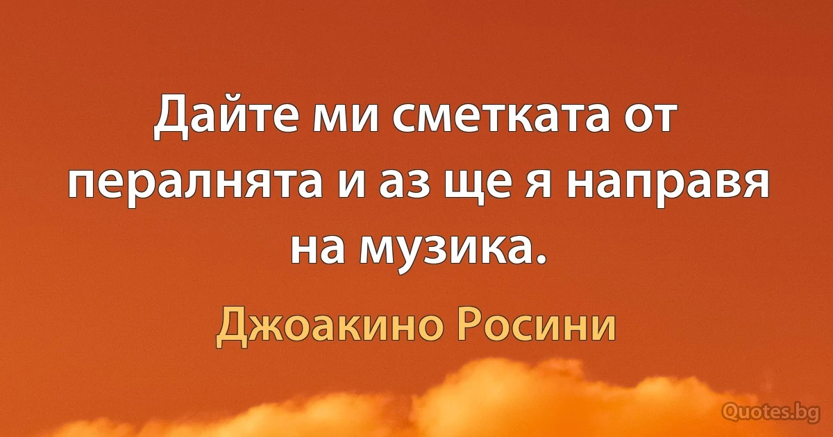 Дайте ми сметката от пералнята и аз ще я направя на музика. (Джоакино Росини)